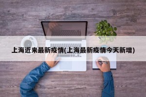 上海近来最新疫情(上海最新疫情今天新增)
