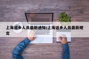 上海返乡人员最新通知/上海返乡人员最新规定