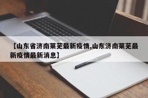 【山东省济南莱芜最新疫情,山东济南莱芜最新疫情最新消息】
