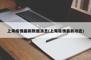上海疫情最新数据消息(上海疫情最新动态)