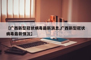 【广西新型冠状病毒最新消息,广西新型冠状病毒最新情况】