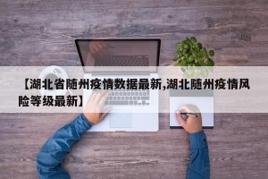 【湖北省随州疫情数据最新,湖北随州疫情风险等级最新】
