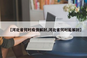 【河北省何时疫情解封,河北省何时能解封】