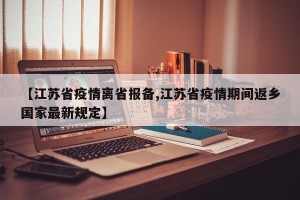 【江苏省疫情离省报备,江苏省疫情期间返乡国家最新规定】