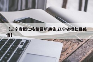 【辽宁省桓仁疫情最新通告,辽宁省桓仁县疫情】