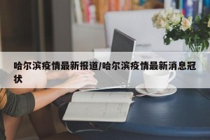 哈尔滨疫情最新报道/哈尔滨疫情最新消息冠状