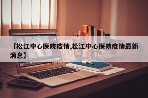 【松江中心医院疫情,松江中心医院疫情最新消息】