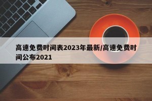 高速免费时间表2023年最新/高速免费时间公布2021