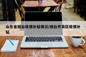 山东省烟台疫情补贴情况/烟台开发区疫情补贴