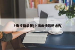 上海疫情最新(上海疫情最新通告)