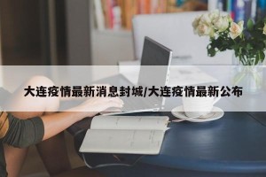 大连疫情最新消息封城/大连疫情最新公布