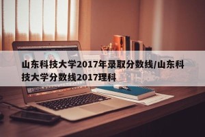 山东科技大学2017年录取分数线/山东科技大学分数线2017理科