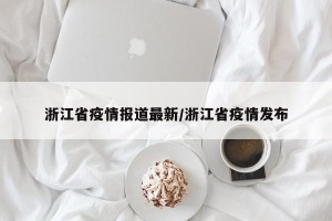 浙江省疫情报道最新/浙江省疫情发布