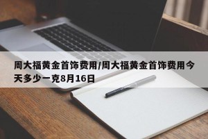 周大福黄金首饰费用/周大福黄金首饰费用今天多少一克8月16日