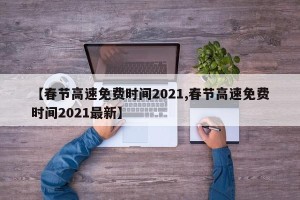 【春节高速免费时间2021,春节高速免费时间2021最新】