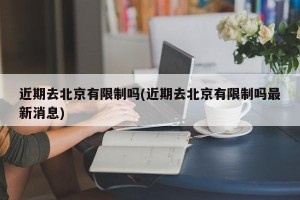 近期去北京有限制吗(近期去北京有限制吗最新消息)