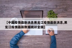【中国疫情最新消息黑龙江疫情最新消息,黑龙江疫情最新数据统计全国】