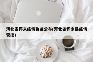 河北省怀来疫情轨迹公布(河北省怀来县疫情管控)