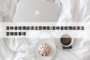 吉林省疫情应该注意哪些/吉林省疫情应该注意哪些事项