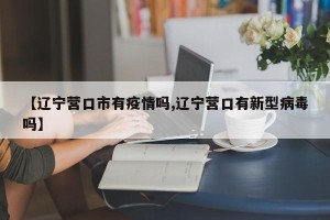 【辽宁营口市有疫情吗,辽宁营口有新型病毒吗】