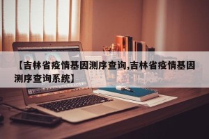【吉林省疫情基因测序查询,吉林省疫情基因测序查询系统】