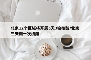 北京12个区域将开展3天3轮核酸/北京 三天测一次核酸