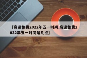 【高速免费2022年五一时间,高速免费2022年五一时间是几点】