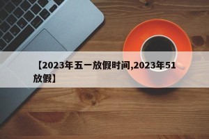 【2023年五一放假时间,2023年51放假】
