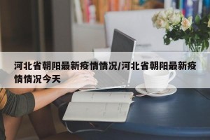 河北省朝阳最新疫情情况/河北省朝阳最新疫情情况今天