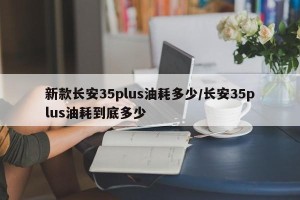 新款长安35plus油耗多少/长安35plus油耗到底多少