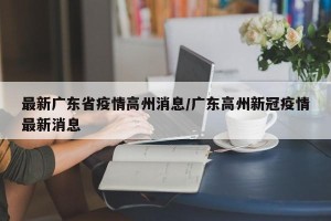 最新广东省疫情高州消息/广东高州新冠疫情最新消息