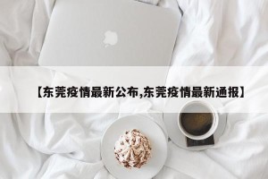 【东莞疫情最新公布,东莞疫情最新通报】