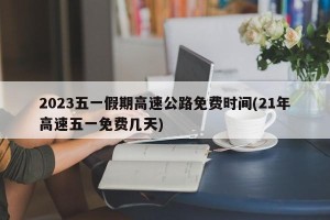 2023五一假期高速公路免费时间(21年高速五一免费几天)