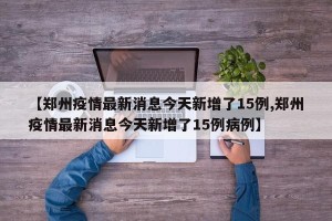【郑州疫情最新消息今天新增了15例,郑州疫情最新消息今天新增了15例病例】