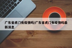 广东省虎门有疫情吗/广东省虎门有疫情吗最新消息
