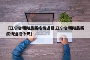 【辽宁省朝阳最新疫情通报,辽宁省朝阳最新疫情通报今天】