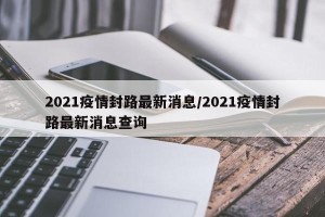 2021疫情封路最新消息/2021疫情封路最新消息查询