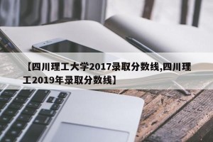 【四川理工大学2017录取分数线,四川理工2019年录取分数线】