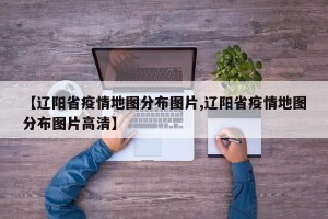 【辽阳省疫情地图分布图片,辽阳省疫情地图分布图片高清】