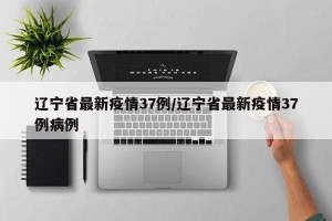 辽宁省最新疫情37例/辽宁省最新疫情37例病例