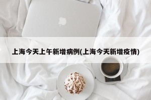 上海今天上午新增病例(上海今天新增疫情)