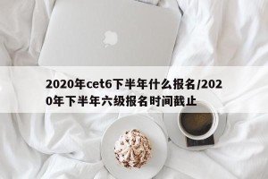 2020年cet6下半年什么报名/2020年下半年六级报名时间截止