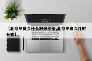 【北京冬奥会什么时候结束,北京冬奥会几时开始】