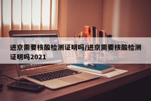 进京需要核酸检测证明吗/进京需要核酸检测证明吗2021