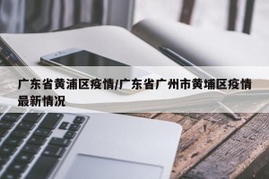 广东省黄浦区疫情/广东省广州市黄埔区疫情最新情况