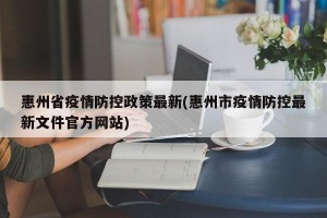 惠州省疫情防控政策最新(惠州市疫情防控最新文件官方网站)