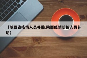 【陕西省疫情人员补贴,陕西疫情防控人员补助】