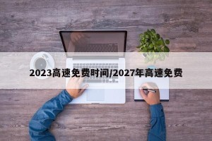 2023高速免费时间/2027年高速免费