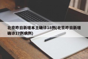 北京昨日新增本土确诊18例(北京昨日新增确诊17例病例)