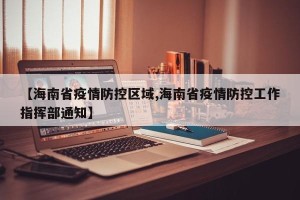 【海南省疫情防控区域,海南省疫情防控工作指挥部通知】